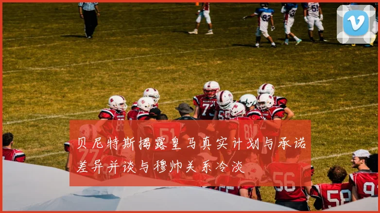 贝尼特斯揭露皇马真实计划与承诺差异并谈与穆帅关系冷淡