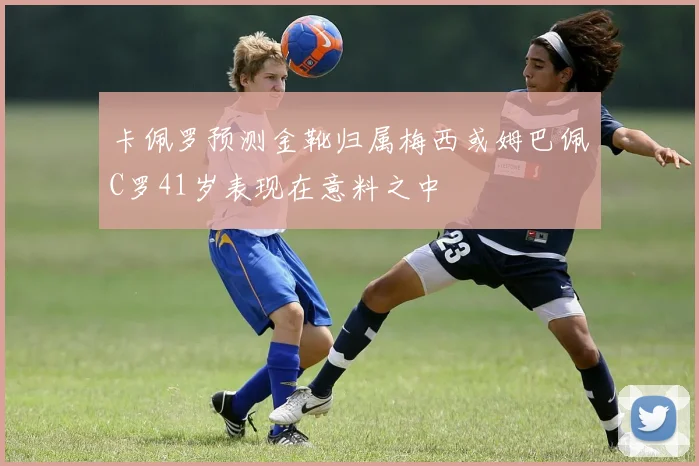 卡佩罗预测金靴归属梅西或姆巴佩C罗41岁表现在意料之中