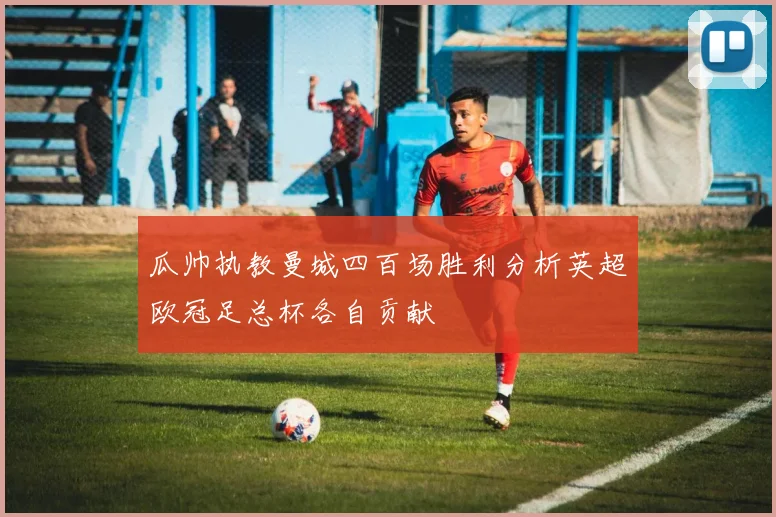 瓜帅执教曼城四百场胜利分析英超欧冠足总杯各自贡献