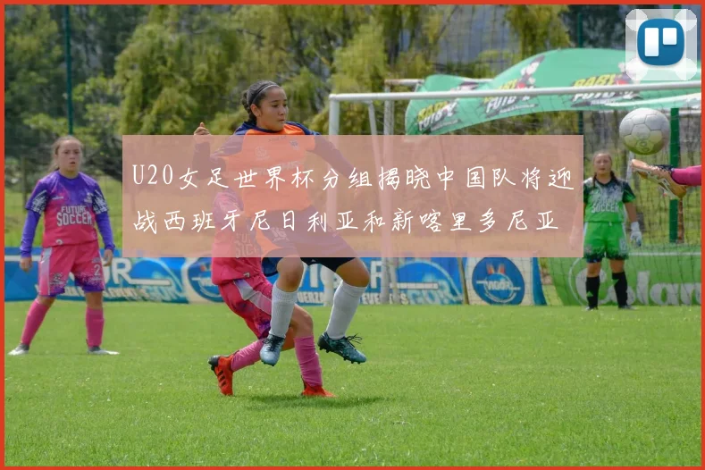 U20女足世界杯分组揭晓中国队将迎战西班牙尼日利亚和新喀里多尼亚