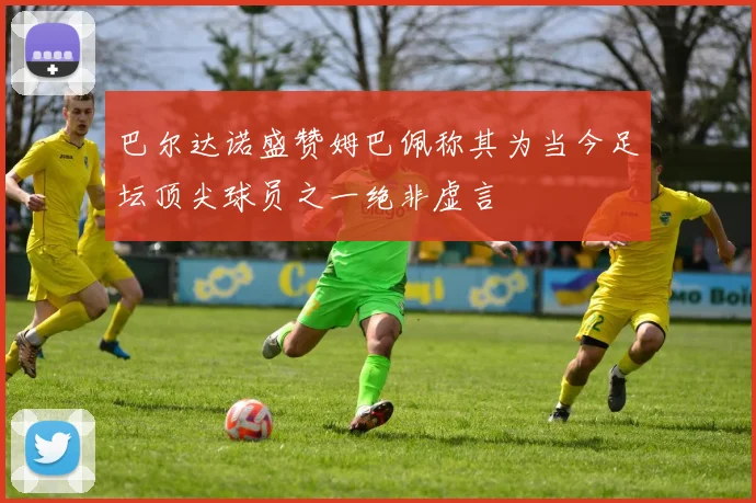巴尔达诺盛赞姆巴佩称其为当今足坛顶尖球员之一绝非虚言