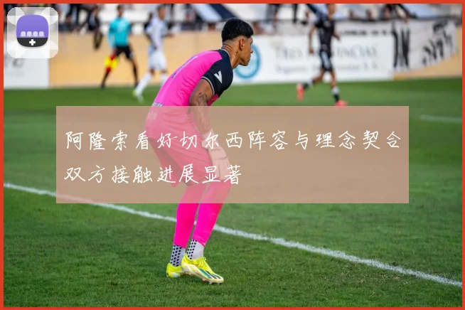 阿隆索看好切尔西阵容与理念契合双方接触进展显著