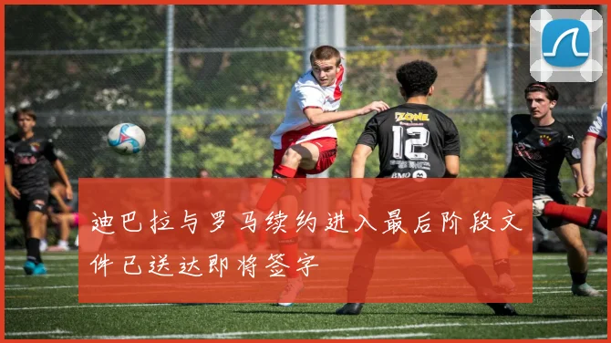 迪巴拉与罗马续约进入最后阶段文件已送达即将签字