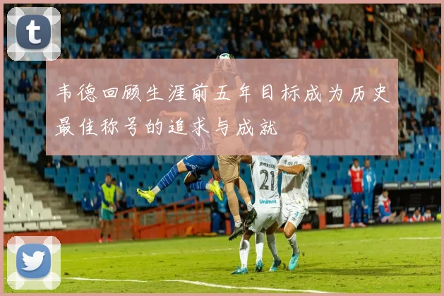 韦德回顾生涯前五年目标成为历史最佳称号的追求与成就