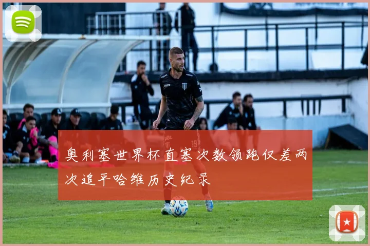 奥利塞世界杯直塞次数领跑仅差两次追平哈维历史纪录