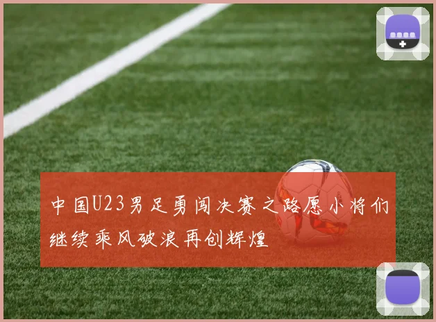 中国U23男足勇闯决赛之路愿小将们继续乘风破浪再创辉煌