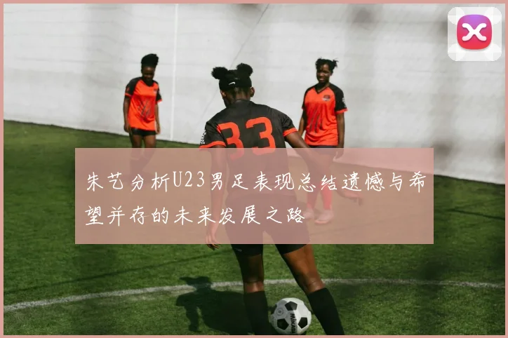 朱艺分析U23男足表现总结遗憾与希望并存的未来发展之路