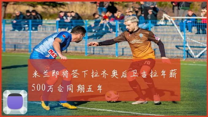 米兰即将签下拉齐奥后卫吉拉年薪500万合同期五年