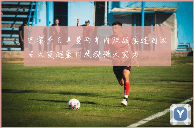 巴黎圣日耳曼两年内欧战接连淘汰五大英超豪门展现强大实力