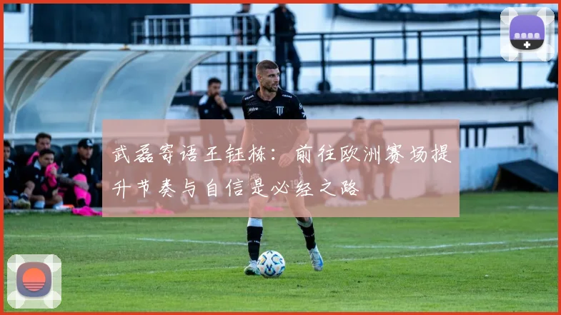 武磊寄语王钰栋：前往欧洲赛场提升节奏与自信是必经之路