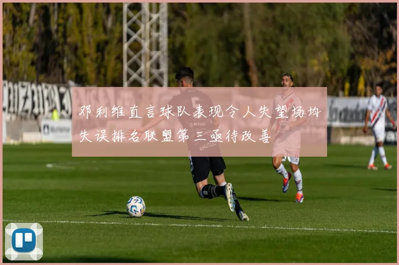 邓利维直言球队表现令人失望场均失误排名联盟第三亟待改善