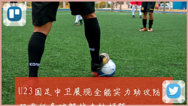 U23国足中卫展现全能实力助攻防守双重任务破解越南铁桶阵