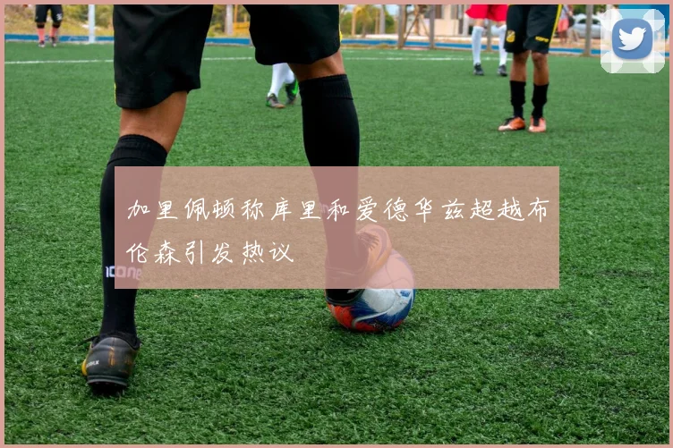 加里佩顿称库里和爱德华兹超越布伦森引发热议