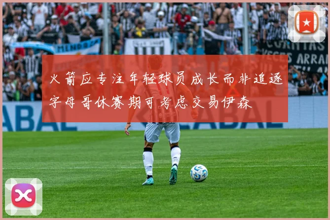 火箭应专注年轻球员成长而非追逐字母哥休赛期可考虑交易伊森