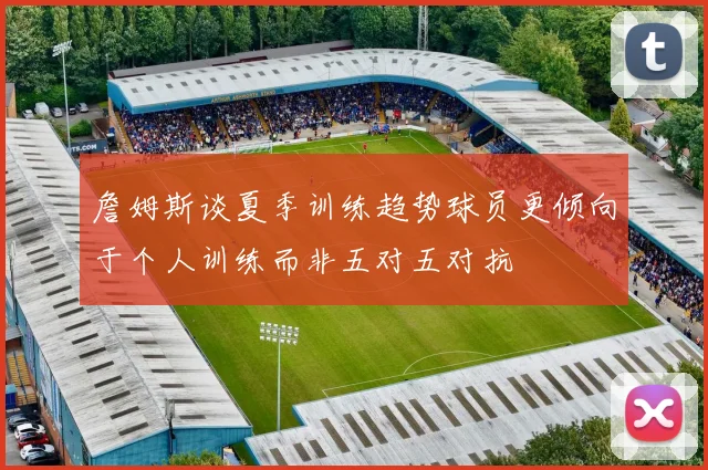 詹姆斯谈夏季训练趋势球员更倾向于个人训练而非五对五对抗