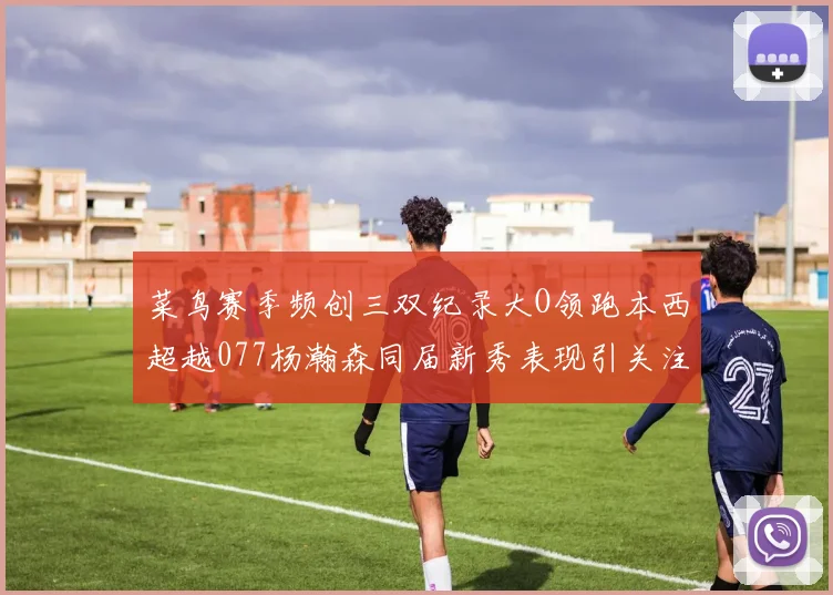 菜鸟赛季频创三双纪录大O领跑本西超越077杨瀚森同届新秀表现引关注