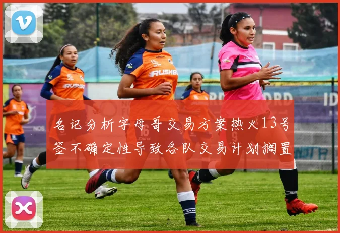 名记分析字母哥交易方案热火13号签不确定性导致各队交易计划搁置