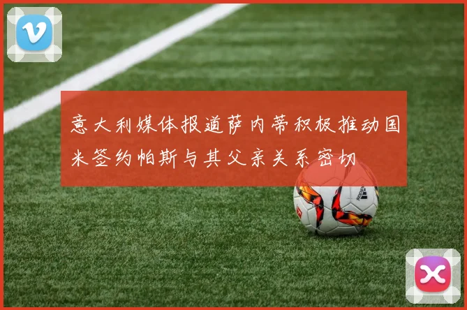 意大利媒体报道萨内蒂积极推动国米签约帕斯与其父亲关系密切