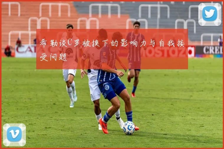 希勒谈C罗被换下的影响力与自我接受问题