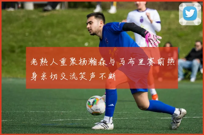 老熟人重聚杨瀚森与马布里赛前热身亲切交流笑声不断