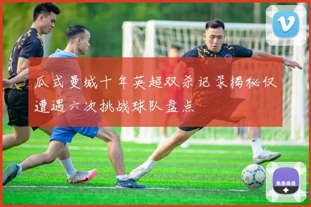 瓜式曼城十年英超双杀记录揭秘仅遭遇六次挑战球队盘点
