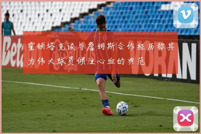 霍顿塔克谈与詹姆斯合作经历称其为伟大球员倾注心血的典范