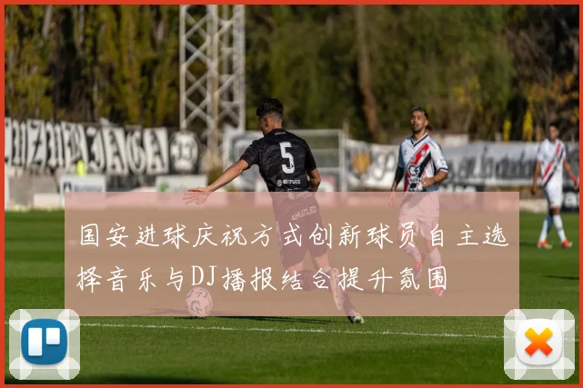 国安进球庆祝方式创新球员自主选择音乐与DJ播报结合提升氛围