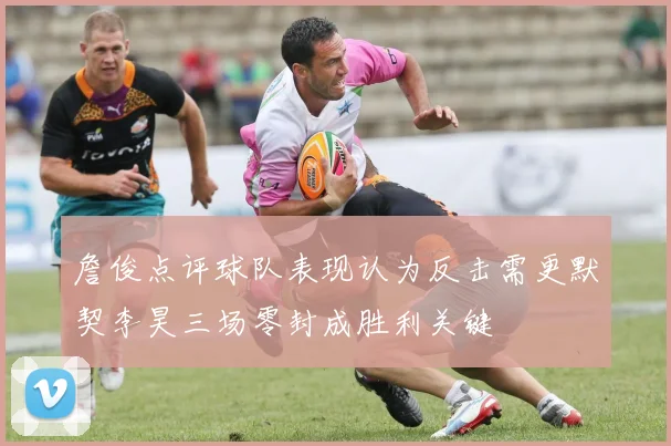 詹俊点评球队表现认为反击需更默契李昊三场零封成胜利关键