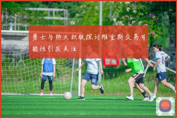 勇士与热火积极探讨维金斯交易可能性引发关注