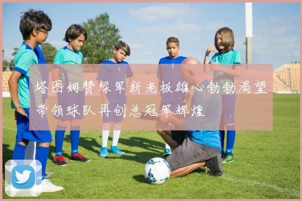 塔图姆赞绿军新老板雄心勃勃渴望带领球队再创总冠军辉煌