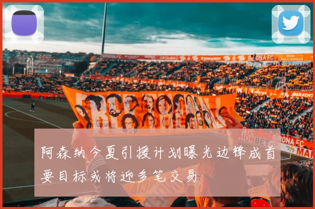 阿森纳今夏引援计划曝光边锋成首要目标或将迎多笔交易