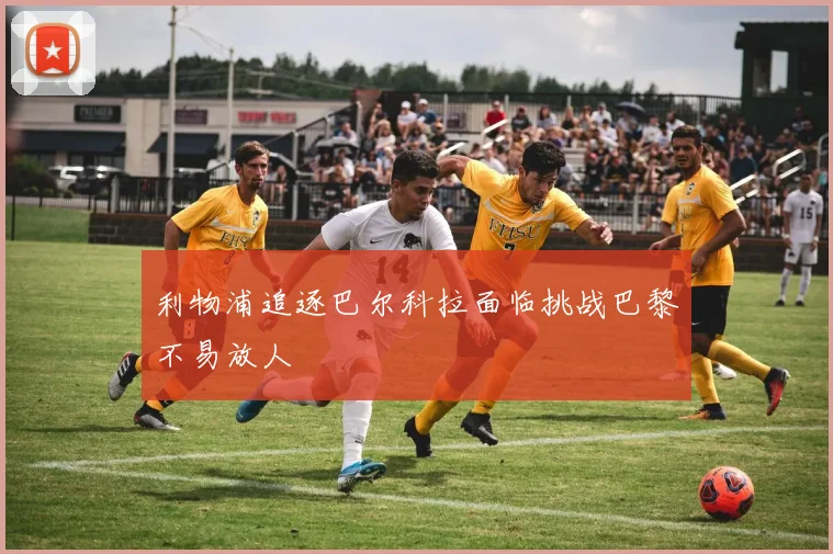 利物浦追逐巴尔科拉面临挑战巴黎不易放人
