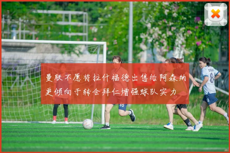 曼联不愿将拉什福德出售给阿森纳更倾向于转会拜仁增强球队实力