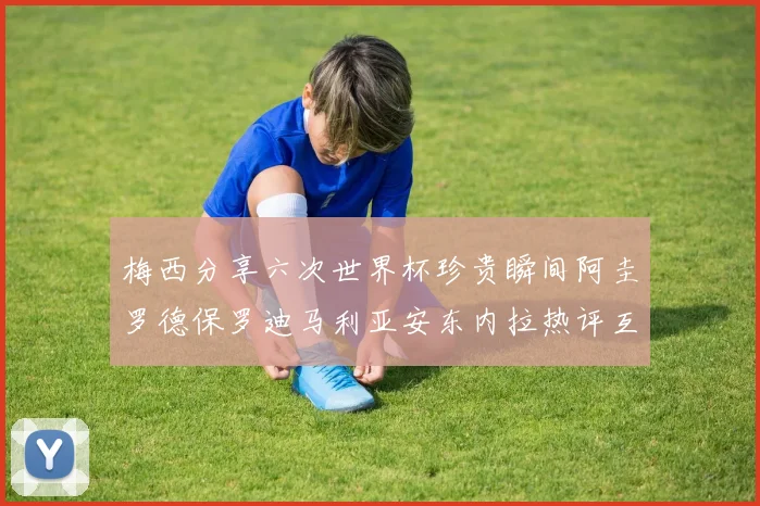 梅西分享六次世界杯珍贵瞬间阿圭罗德保罗迪马利亚安东内拉热评互动